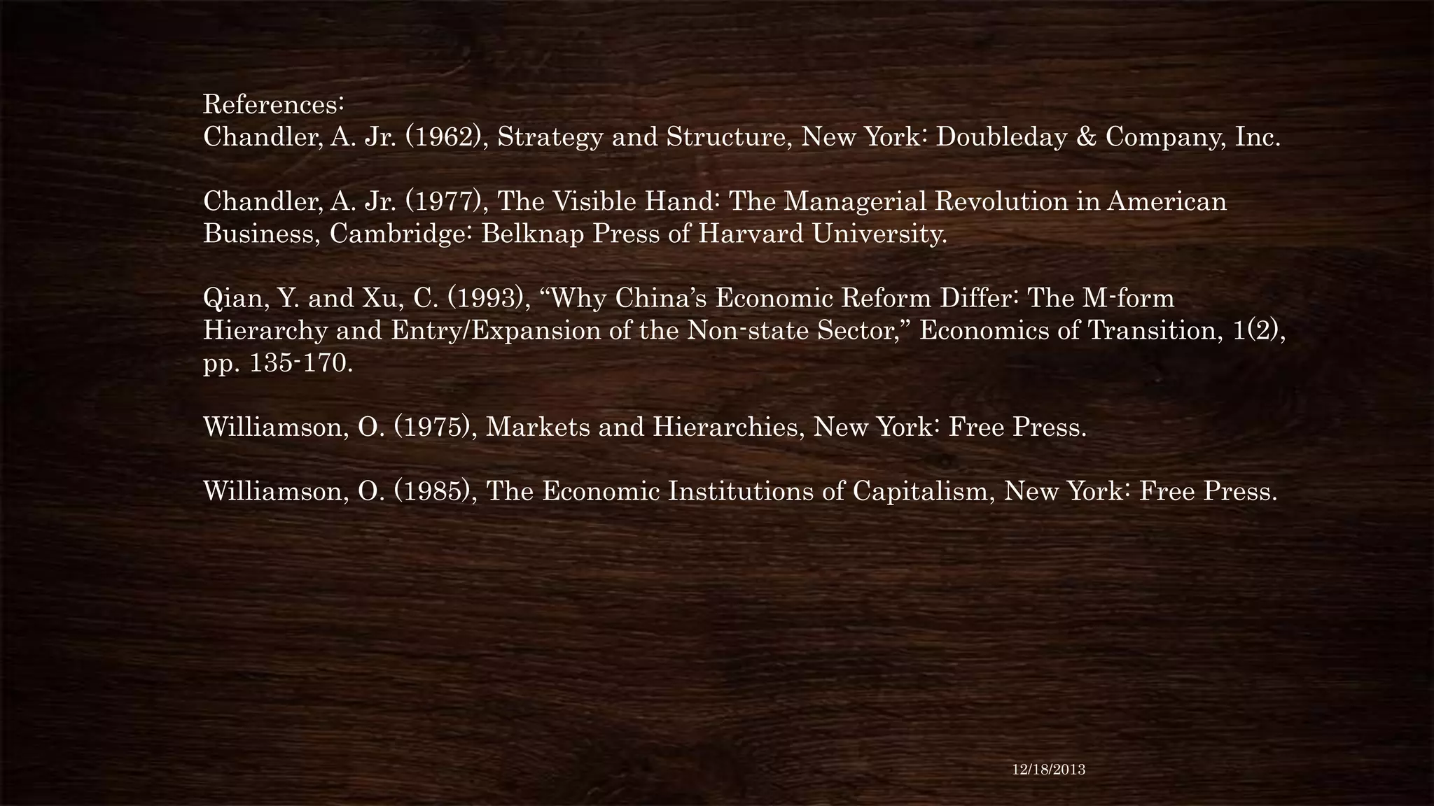 References:
Chandler, A. Jr. (1962), Strategy and Structure, New York: Doubleday & Company, Inc.
Chandler, A. Jr. (1977), The Visible Hand: The Managerial Revolution in American
Business, Cambridge: Belknap Press of Harvard University.
Qian, Y. and Xu, C. (1993), “Why China’s Economic Reform Differ: The M-form
Hierarchy and Entry/Expansion of the Non-state Sector,” Economics of Transition, 1(2),
pp. 135-170.
Williamson, O. (1975), Markets and Hierarchies, New York: Free Press.
Williamson, O. (1985), The Economic Institutions of Capitalism, New York: Free Press.

12/18/2013

 