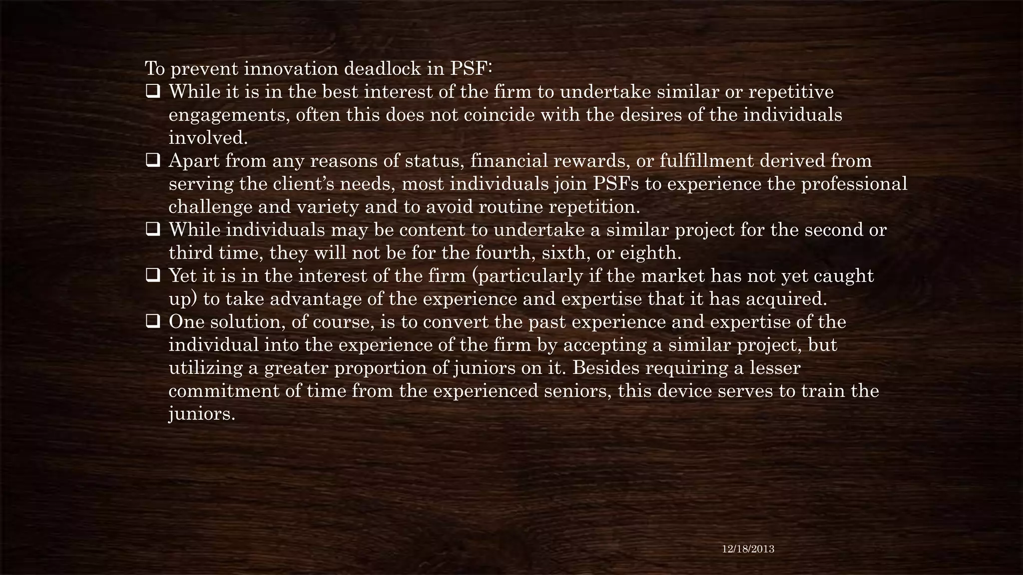 To prevent innovation deadlock in PSF:
 While it is in the best interest of the firm to undertake similar or repetitive
engagements, often this does not coincide with the desires of the individuals
involved.
 Apart from any reasons of status, financial rewards, or fulfillment derived from
serving the client’s needs, most individuals join PSFs to experience the professional
challenge and variety and to avoid routine repetition.
 While individuals may be content to undertake a similar project for the second or
third time, they will not be for the fourth, sixth, or eighth.
 Yet it is in the interest of the firm (particularly if the market has not yet caught
up) to take advantage of the experience and expertise that it has acquired.
 One solution, of course, is to convert the past experience and expertise of the
individual into the experience of the firm by accepting a similar project, but
utilizing a greater proportion of juniors on it. Besides requiring a lesser
commitment of time from the experienced seniors, this device serves to train the
juniors.

12/18/2013

 