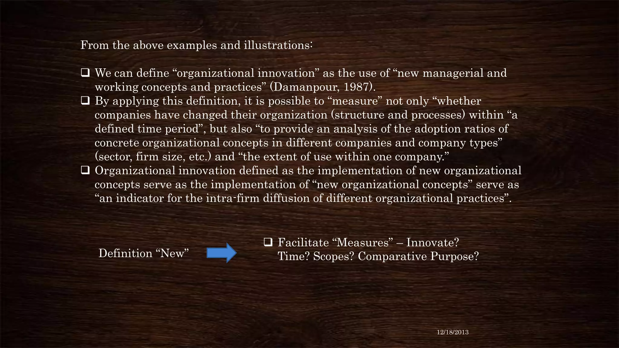 From the above examples and illustrations:

 We can define “organizational innovation” as the use of “new managerial and
working concepts and practices” (Damanpour, 1987).
 By applying this definition, it is possible to “measure” not only “whether
companies have changed their organization (structure and processes) within “a
defined time period”, but also “to provide an analysis of the adoption ratios of
concrete organizational concepts in different companies and company types”
(sector, firm size, etc.) and “the extent of use within one company.”
 Organizational innovation defined as the implementation of new organizational
concepts serve as the implementation of “new organizational concepts” serve as
“an indicator for the intra-firm diffusion of different organizational practices”.

Definition “New”

 Facilitate “Measures” – Innovate?
Time? Scopes? Comparative Purpose?

12/18/2013

 