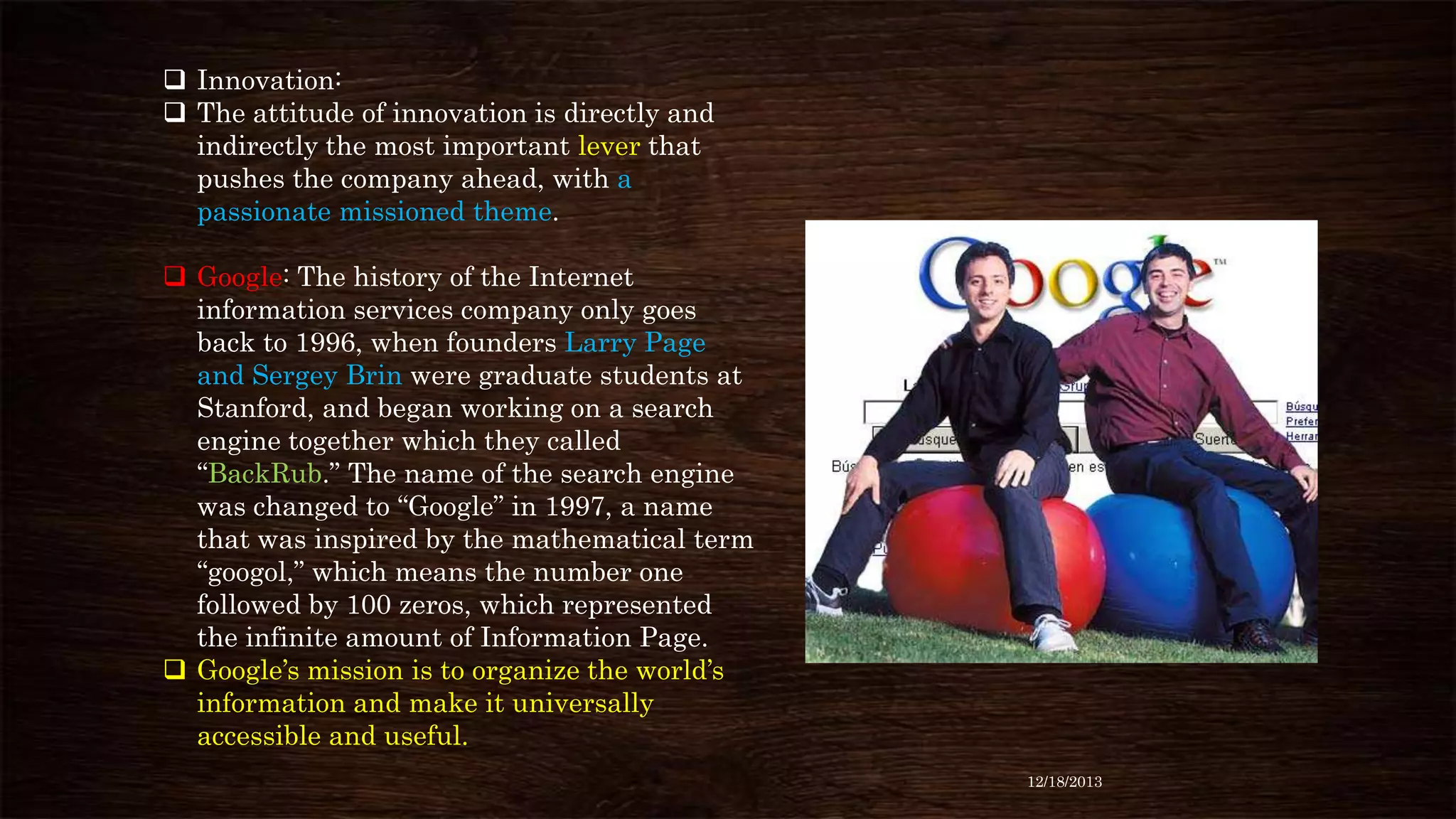  Innovation:
 The attitude of innovation is directly and
indirectly the most important lever that
pushes the company ahead, with a
passionate missioned theme.
 Google: The history of the Internet
information services company only goes
back to 1996, when founders Larry Page
and Sergey Brin were graduate students at
Stanford, and began working on a search
engine together which they called
“BackRub.” The name of the search engine
was changed to “Google” in 1997, a name
that was inspired by the mathematical term
“googol,” which means the number one
followed by 100 zeros, which represented
the infinite amount of Information Page.
 Google’s mission is to organize the world’s
information and make it universally
accessible and useful.
12/18/2013

 