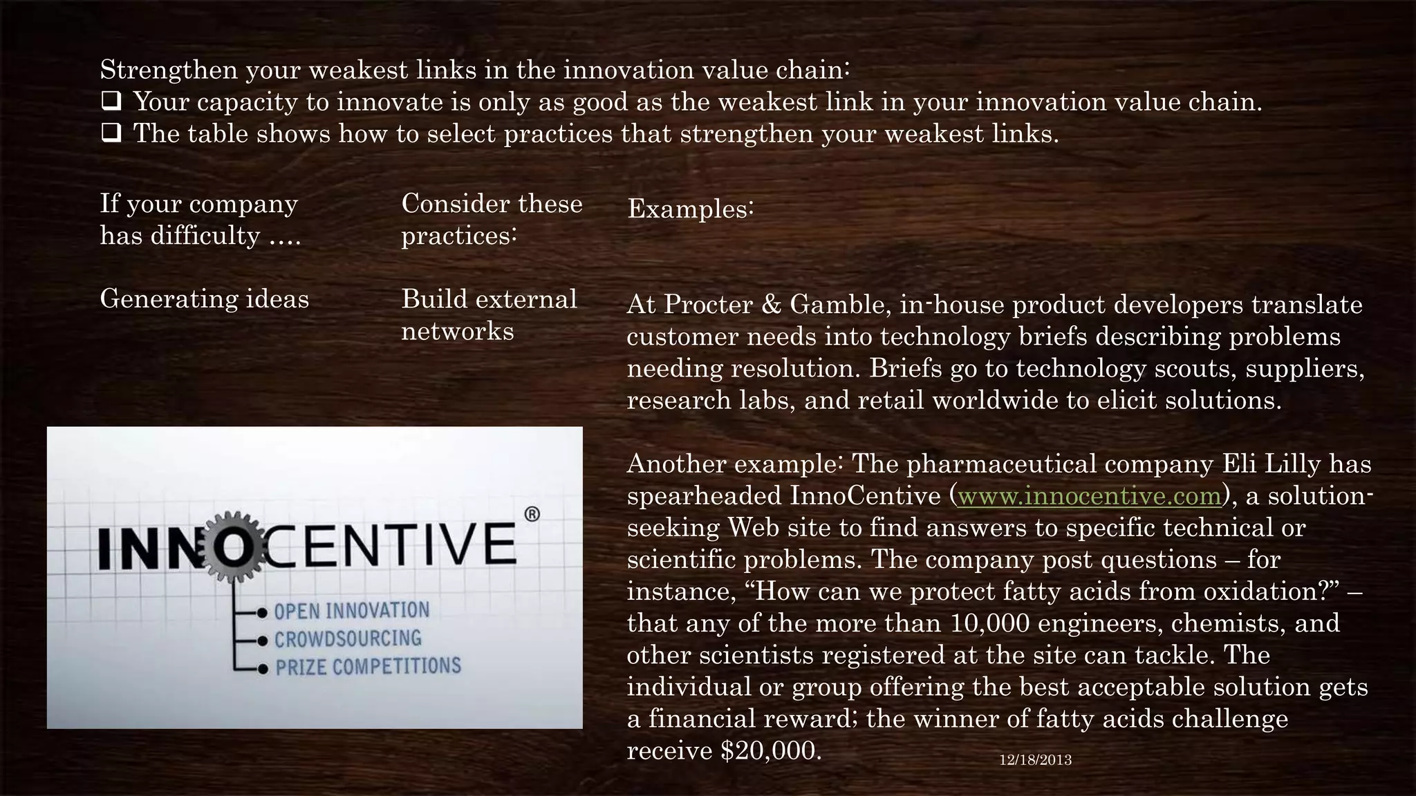 Strengthen your weakest links in the innovation value chain:
 Your capacity to innovate is only as good as the weakest link in your innovation value chain.
 The table shows how to select practices that strengthen your weakest links.
If your company
has difficulty ….

Consider these
practices:

Examples:

Generating ideas

Build external
networks

At Procter & Gamble, in-house product developers translate
customer needs into technology briefs describing problems
needing resolution. Briefs go to technology scouts, suppliers,
research labs, and retail worldwide to elicit solutions.
Another example: The pharmaceutical company Eli Lilly has
spearheaded InnoCentive (www.innocentive.com), a solutionseeking Web site to find answers to specific technical or
scientific problems. The company post questions – for
instance, “How can we protect fatty acids from oxidation?” –
that any of the more than 10,000 engineers, chemists, and
other scientists registered at the site can tackle. The
individual or group offering the best acceptable solution gets
a financial reward; the winner of fatty acids challenge
receive $20,000.
12/18/2013

 