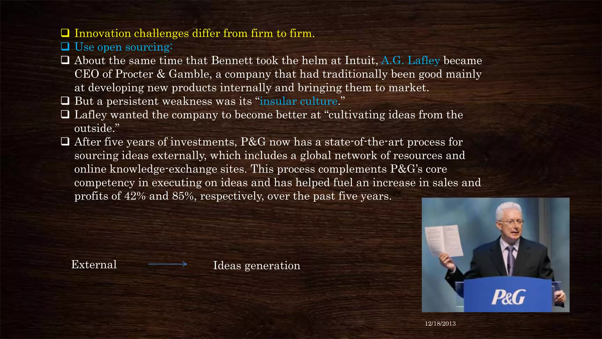  Innovation challenges differ from firm to firm.
 Use open sourcing:
 About the same time that Bennett took the helm at Intuit, A.G. Lafley became
CEO of Procter & Gamble, a company that had traditionally been good mainly
at developing new products internally and bringing them to market.
 But a persistent weakness was its “insular culture.”
 Lafley wanted the company to become better at “cultivating ideas from the
outside.”
 After five years of investments, P&G now has a state-of-the-art process for
sourcing ideas externally, which includes a global network of resources and
online knowledge-exchange sites. This process complements P&G’s core
competency in executing on ideas and has helped fuel an increase in sales and
profits of 42% and 85%, respectively, over the past five years.

External

Ideas generation

12/18/2013

 