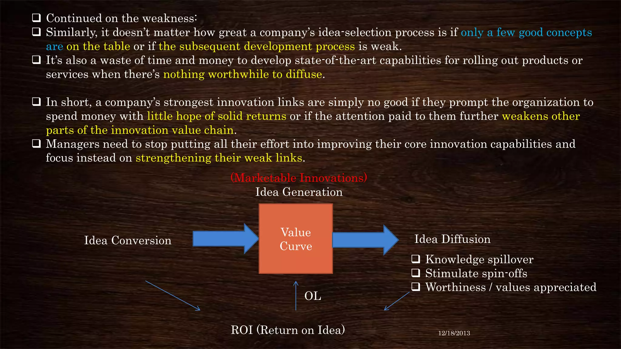  Continued on the weakness:
 Similarly, it doesn’t matter how great a company’s idea-selection process is if only a few good concepts
are on the table or if the subsequent development process is weak.
 It’s also a waste of time and money to develop state-of-the-art capabilities for rolling out products or
services when there’s nothing worthwhile to diffuse.

 In short, a company’s strongest innovation links are simply no good if they prompt the organization to
spend money with little hope of solid returns or if the attention paid to them further weakens other
parts of the innovation value chain.
 Managers need to stop putting all their effort into improving their core innovation capabilities and
focus instead on strengthening their weak links.
(Marketable Innovations)
Idea Generation

Idea Conversion

Value
Curve

OL
ROI (Return on Idea)

Idea Diffusion
 Knowledge spillover
 Stimulate spin-offs
 Worthiness / values appreciated

12/18/2013

 