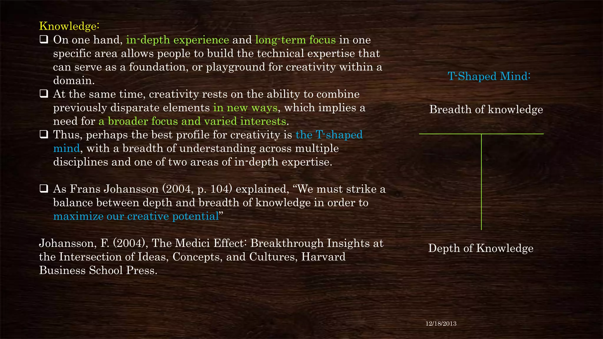 Knowledge:
 On one hand, in-depth experience and long-term focus in one
specific area allows people to build the technical expertise that
can serve as a foundation, or playground for creativity within a
domain.
 At the same time, creativity rests on the ability to combine
previously disparate elements in new ways, which implies a
need for a broader focus and varied interests.
 Thus, perhaps the best profile for creativity is the T-shaped
mind, with a breadth of understanding across multiple
disciplines and one of two areas of in-depth expertise.

T-Shaped Mind:
Breadth of knowledge

 As Frans Johansson (2004, p. 104) explained, “We must strike a
balance between depth and breadth of knowledge in order to
maximize our creative potential”

Johansson, F. (2004), The Medici Effect: Breakthrough Insights at
the Intersection of Ideas, Concepts, and Cultures, Harvard
Business School Press.

Depth of Knowledge

12/18/2013

 