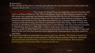  Innovation:
 The attitude of innovation is directly and indirectly the most important lever that pushes the
company ahead, with a passionate missioned theme.
 Naked Pizza Restaurants: The concept for Naked Pizza was originally created by founders Jeff
Leach and Pharon Wilson as “The World’s Healthiest Pizza” in New Orleans, Louisana. The
496 square foot restaurant was flooded when Hurrican Katrina hit and the founders were
among the community of business owners who went back to New Orleans to resurrect their
businesses and rebuild the city. After Hurricane Katrina hit, co-founder Robbie Vitrano was
working in both advertising and with an organization called Idea Village, both of which were
focused on rebuilding post hurricane businesses in New Orleans. The first restaurant branded
as Naked Pizza opened in 2006 with a mission much larger than just making pizza and
making a profit. In 2009 Naked Pizza got financial backing from billionaires Mark Cuban and
Robert Kraft and with that backing started aggressively implementing a franchise model for
expansion.
 Naked Pizza makes no secret that it is a pizza chain on a mission. “We intend to launch the
world’s largest grassroots health movement. We’ll do that by making a delicious, affordable,
all-natural pizza and delivering it to your home hot in about 25 minutes. Our mission is
delivering great tasting pizza that’s actually good for you.

12/18/2013

 