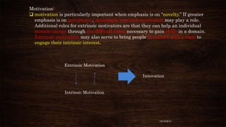 Motivation:
 motivation is particularly important when emphasis is on “novelty.” If greater
emphasis is on persistence, synergistic extrinsic motivators may play a role.
Additional roles for extrinsic motivators are that they can help an individual
sustain energy through the difficult times necessary to gain skills in a domain.
Extrinsic motivators may also serve to bring people in contact with a topic to
engage their intrinsic interest.

Extrinsic Motivation
Innovation

Intrinsic Motivation

12/18/2013

 