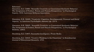 Reference:
Simonton, D.J. (1999), “Scientific Creativity as Constrained Stochastic Behavior:
The Integration of Product, Person and Process Perspectives,” in Psychological
Inquiry, 10(4), Lawrence Erlbaum Association.
Simonton, D.K. (2000), “Creativity: Cognitive, Developmental, Personal and Social
Aspects,” in American Psychologist, January, pp. 151-8.
Simonton, D.K. (2003), “Scientific Creativity as Constrained Stochastic Behavior:
The Integration of Product, Person and Process Perspectives,” in Psychological
Bulletin, 129(4).

Sternberg, R.J. (1997), Successful Intelligence, Plume Books.
Sternberg, R.J. (2003), “Creative Thinking in the Classroom,” in Scandinavian
Journal of Educational Research, 47(3).

12/18/2013

 