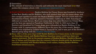  Innovation:
 The attitude of innovation is directly and indirectly the most important lever that
pushes the company ahead, with a passionate missioned theme.
 Baskin-Robbins Ice Cream: Baskin-Robbins Ice Cream Stores was founded by brothersin-law Burt Baskin and Irv Robbins, who each started their own ice cream shops, and
then merged together to create the Baskin-Robbins concept. Irv’s ice cream store was
Snowbird Ice Cream, which he opened in Glendale, California in 1945, featuring 21
different ice cream flavors. Burt’s ice cream shop was called Burton’s Ice Cream Shop,
and the first one opened in Pasadena, California in 1946. In 1953 more than 50
Burton’s and Snowbird Ice Cream shops were rebranded as Baskin-Robbins 31 Ice
Cream, with 31 representing a different flavor for every day of the month. BaskinRobbins was acquired by London-based J. Lyons & Col, and is now part of the Dunkin’s
Brands group along with the Dunkin’s Donuts chain.
 Since 100.% of the more than 6,000 Baskin-Robbins Ice Cream stores in 50 countries
are franchise-owned, each Baskin-Robbins franchise owner could have their own
mission statement. But as the parent company of Baskin-Robbins, Dunkin’s Brands
has 12 Values and Principles that the company believes should guide the decisions of
everyone associated with Baskin-Robbins retail outlets, leading Baskin-Robbins
franchisees toward success.

12/18/2013

 