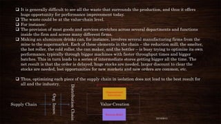  It is generally difficult to see all the waste that surrounds the production, and thus it offers
huge opportunity for performance improvement today.
 The waste could be at the value-chain level.
 For instance:
 The provision of most goods and services stretches across several departments and functions
inside the firm and across many different firms.
 Making an aluminum drinks can, for instance, involves several manufacturing firms from the
mine to the supermarket. Each of these elements in the chain – the reduction mill, the smelter,
the hot roller, the cold roller, the can maker, and the bottler – is busy trying to optimize its own
performance, typically through bigger machines with faster throughput times and bigger
batches. This in turn leads to a series of intermediate stores getting bigger all the time. The
net result is that the order is delayed, huge stocks are needed, larger discount to clear the
stocks are needed, lost opportunities for new markets and new orders are common, etc.

Org. Innov.

Supply Chain

Distribution Chain

 Thus, optimizing each piece of the supply chain in isolation does not lead to the best result for
all and the industry.

Value-Creation

12/18/2013

 