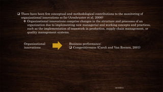  There have been few conceptual and methodological contributions to the monitoring of
organizational innovations so far (Armbruster et al. 2008):
 Organizational innovations comprise changes in the structure and processes of an
organization due to implementing new managerial and working concepts and practices,
such as the implementation of teamwork in production, supply chain management, or
quality management systems.

Organizational
innovations

Business performance:
 Competitiveness (Caroli and Van Reenen, 2001)

12/18/2013

 