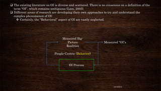  The existing literature on OI is diverse and scattered. There is no consensus on a definition of the
term “OI”, which remains ambiguous (Lam, 2005).
 Different areas of research are developing their own approaches to try and understand the
complex phenomenon of OI:
 Certainly, the “Behavioral” aspect of OI are vastly neglected.

Measured BigPicture
Realities

Measured “OI”s

People-Centric (Behavior)

OI Process

12/18/2013

 