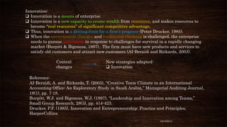Innovation:
 Innovation is a means of enterprise.
 Innovation is a new capacity to create wealth from resources, and makes resources to
become “real resources” of significant competitive advantage.
 Thus, innovation is a driving force for a firm’s progress (Peter Drucker, 1985).
 When the environment changes and traditional thinking is challenged, the enterprise
needs to pursue innovation in response to challenges for survival in a rapidly changing
market (Burpitt & Bigoness, 1997). The firm must have new products and services to
satisfy old customers and attract new customers (AI-Beraidi and Rickards, 2003).
Context
changes

New strategies adapted:
 Innovation

Reference:
AI-Beraidi, A. and Rickards, T. (2003), “Creative Team Climate in an International
Accounting Office: An Exploratory Study in Saudi Arabia,” Managerial Auditing Journal,
18(1), pp. 7-18.
Burpitt, W.J. and Bigoness, W.J. (1997), “Leadership and Innovation among Teams,”
Small Group Research, 28(3), pp. 414-423.
Drucker, P.F. (1985), Innovation and Entrepreneurship: Practice and Principles,
HarperCollins.
12/18/2013

 