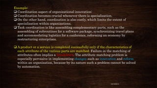 Example:
 Coordination aspect of organizational innovation:
 Coordination becomes crucial whenever there is specialization.
 On the other hand, coordination is also costly, which limits the extent of
specialization within organizations.
 Task coordination is like assembling complementary parts, such as the
assembling of subroutines for a software package, synchronizing travel plans
and accommodating logistics for a conference, reforming an economy by
restructuring enterprises.
 A product or a service is completed successfully only if the characteristics of
each attribute of the various parts are matched. Failure in the matching of
attributes often implies a breakdown. The attribute matching problem is
especially pervasive in implementing changes such as innovation and reform
within an organization, because by its nature such a problem cannot be solved
by automation.

12/18/2013

 