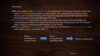Continued:
 But the quality of the coordination, i.e. the adjustment of attributes depends itself on the
quality of communication inside an organization. The communication problem arises
because only managers directly and frequently engaging in particular task have firsthand information and knowledge about the task.
 Communication is necessary for others to use such information and knowledge, but
communication is likely to be imperfect because message transmission, due to technical
bugs as well as human misunderstanding, can go wrong.
 Poor or ineffective communication arises whenever the absence of direct involvement in a
task implies poorer knowledge about it.

Poorer
knowledge on
certain issues

Poorer
communication
regarding them

Poorer coordination

12/18/2013

 