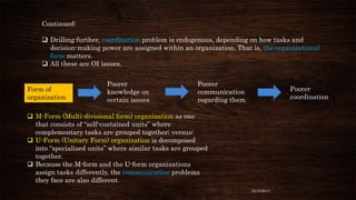 Continued:
 Drilling further, coordination problem is endogenous, depending on how tasks and
decision-making power are assigned within an organization. That is, the organizational
form matters.
 All these are OI issues.

Form of
organization

Poorer
knowledge on
certain issues

Poorer
communication
regarding them

Poorer
coordination

 M-Form (Multi-divisional form) organization as one
that consists of “self-contained units” where
complementary tasks are grouped together; versus:
 U-Form (Unitary Form) organization is decomposed
into “specialized units” where similar tasks are grouped
together.
 Because the M-form and the U-form organizations
assign tasks differently, the communication problems
they face are also different.
12/18/2013

 