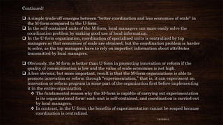 Continued:
 A simple trade-off emerges between “better coordination and less economies of scale” in
the M-form compared to the U-form.
 In the self-contained units of the M-form, local managers can more easily solve the
coordination problem by making good use of local information.
 In the U-form organization, coordination of specialized units is centralized by top
managers so that economies of scale are obtained, but the coordination problem is harder
to solve, as the top managers have to rely on imperfect information about attributes
transmitted by local managers.
 Obviously, the M-form is better than U-form in promoting innovation or reform if the
quality of communication is low and the value of scale economies is not high.
 A less obvious, but more important, result is that the M-form organizations is able to
promote innovation or reform through “experimentation,” that is, it can experiment an
innovation or reform program in some part of the organization first before implementing
it in the entire organization.
 The fundamental reason why the M-form is capable of carrying out experimentation
is its organizational form: each unit is self-contained, and coordination is carried out
by local managers.
 In contrast, in the U-form, the benefits of experimentation cannot be reaped because
coordination is centralized.
12/18/2013

 