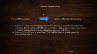 Research Opportunities:

?
Forms of Organization

Depth and breadth of innovation

 M-form is a more flexible organizational form, which can promote more innovation
or reform. The flexibility of the M-form can lead to a higher propensity to innovation
or reform, an important dynamic advantage compared to U-form.
 In contrast, the U-form is more rigid. This rigidity tends to be deleterious for
innovation or reform.

12/18/2013

 