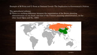 Example of M-Form and U-Form at National Levels: The Implication to Government’s Policies
The agricultural reforms:
 There is a striking difference between the organization of the Soviet planning
administration on one hand, and that of the Chinese planning administration, on the
other hand (Qian and Xu, 1993).

12/18/2013

 