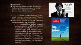  Innovation:
 The attitude of innovation is directly and
indirectly the most important lever that
pushes the company ahead, with a
passionate missioned theme.
 Steve Jobs in the 1980s was quoted in the
Apply company mission statement: “Man is
the creator of change in this world.
 In its official Mission Statement, artifacts of
innovative works are reinforced:
 “Apple designs Macs, the best personal
computers in the world, along with OS
X, iLife, iWork and professional
software. Apple leads the digital music
revolution with its iPods and iTunes
online store. Apple has reinvented the
mobile phone with its revolutionary
iPhone and App Store, and has recently
introduced iPad 2 which is defining the
future of mobile media and computing
devices.”

12/18/2013

 