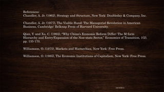 References:
Chandler, A. Jr. (1962), Strategy and Structure, New York: Doubleday & Company, Inc.
Chandler, A. Jr. (1977), The Visible Hand: The Managerial Revolution in American
Business, Cambridge: Belknap Press of Harvard University.
Qian, Y. and Xu, C. (1993), “Why China’s Economic Reform Differ: The M-form
Hierarchy and Entry/Expansion of the Non-state Sector,” Economics of Transition, 1(2),
pp. 135-170.
Williamson, O. (1975), Markets and Hierarchies, New York: Free Press.
Williamson, O. (1985), The Economic Institutions of Capitalism, New York: Free Press.

12/18/2013

 