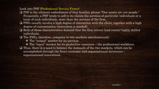 Look into PSF (Professional Service Firms):
 PSF is the ultimate embodiment of that familiar phrase “Our assets are our people.”
Frequently, a PSF tends to sell to its clients the services of particular individuals or a
team of such individuals, more than the services of the firm.
 PSFs usually involve a high degree of interaction with the client, together with a high
degree of customization (innovation is needed).
 Both of these characteristics demand that the firm attract (and retain) highly skilled
individuals.
 The PSFs, therefore, competes in two markets simultaneously:
 The “output” market for its services
 The “input” market for its productive resources – the professional workforce.
 Thus, there is a need to balance the demands of the two markets, which can be
accomplished through the firm’s economic and organizational structures –
organizational innovations.

12/18/2013

 