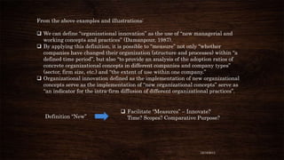 From the above examples and illustrations:

 We can define “organizational innovation” as the use of “new managerial and
working concepts and practices” (Damanpour, 1987).
 By applying this definition, it is possible to “measure” not only “whether
companies have changed their organization (structure and processes) within “a
defined time period”, but also “to provide an analysis of the adoption ratios of
concrete organizational concepts in different companies and company types”
(sector, firm size, etc.) and “the extent of use within one company.”
 Organizational innovation defined as the implementation of new organizational
concepts serve as the implementation of “new organizational concepts” serve as
“an indicator for the intra-firm diffusion of different organizational practices”.

Definition “New”

 Facilitate “Measures” – Innovate?
Time? Scopes? Comparative Purpose?

12/18/2013

 