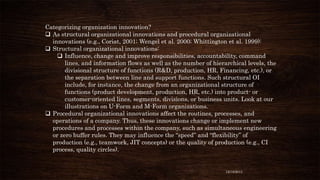 Categorizing organization innovation?
 As structural organizational innovations and procedural organizational
innovations (e.g., Coriat, 2001; Wengel et al. 2000; Whittington et al. 1999):
 Structural organizational innovations:
 Influence, change and improve responsibilities, accountability, command
lines, and information flows as well as the number of hierarchical levels, the
divisional structure of functions (R&D, production, HR, Financing, etc.), or
the separation between line and support functions. Such structural OI
include, for instance, the change from an organizational structure of
functions (product development, production, HR, etc.) into product- or
customer-oriented lines, segments, divisions, or business units. Look at our
illustrations on U-Form and M-Form organizations.
 Procedural organizational innovations affect the routines, processes, and
operations of a company. Thus, these innovations change or implement new
procedures and processes within the company, such as simultaneous engineering
or zero buffer rules. They may influence the “speed” and “flexibility” of
production (e.g., teamwork, JIT concepts) or the quality of production (e.g., CI
process, quality circles).

12/18/2013

 