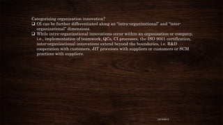Categorizing organization innovation?
 OI can be further differentiated along an “intra-organizational” and “interorganizational” dimensions.
 While intra-organizational innovations occur within an organization or company,
i.e., implementation of teamwork, QCs, CI processes, the ISO 9001 certification,
inter-organizational innovations extend beyond the boundaries, i.e. R&D
cooperation with customers, JIT processes with suppliers or customers or SCM
practices with suppliers.

12/18/2013

 
