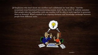  Employees who don’t know one another can’t collaborate on “new ideas.” And the
occasional cross-functional brainstorming session won’t do the trick: It unfairly assumes
that people who are unfamiliar with one another will be able to work together to generate
ideas on demand. What’s needed is an ongoing dialogue and knowledge exchange between
people from different units.

12/18/2013

 