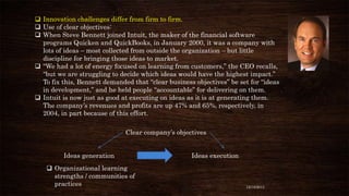  Innovation challenges differ from firm to firm.
 Use of clear objectives:
 When Steve Bennett joined Intuit, the maker of the financial software
programs Quicken and QuickBooks, in January 2000, it was a company with
lots of ideas – most collected from outside the organization – but little
discipline for bringing those ideas to market.
 “We had a lot of energy focused on learning from customers,” the CEO recalls,
“but we are struggling to decide which ideas would have the highest impact.”
To fix this, Bennett demanded that “clear business objectives” be set for “ideas
in development,” and he held people “accountable” for delivering on them.
 Intuit is now just as good at executing on ideas as it is at generating them.
The company’s revenues and profits are up 47% and 65%, respectively, in
2004, in part because of this effort.
Clear company’s objectives
Ideas generation
 Organizational learning
strengths / communities of
practices

Ideas execution

12/18/2013

 