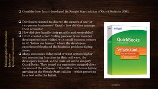 Ethnographic Observation
Interview
Qualitative Research

 Consider how Intuit developed its Simple Start edition of QuickBooks in 2003.
 Developers wanted to observe the owners of one- or
two-person businesses: Exactly how did they manage
their accounts?
 How did they handle their payable and receivables?
 Intuit created a fact-finding process: A ten-member
development team visited with small business owners
in 40 “follow me homes,” where the developers
experienced firsthand the business problems facing
users.
 Many customers didn’t need or want certain higherend accounting functions in their software, the
developers learned, so the team set out to simplify
QuickBooks. They tested six successive stripped-down
versions of the software in the follow-me-homes before
arriving at the Simple Start edition – which proved to
be a best seller for Intuit.
12/18/2013

 