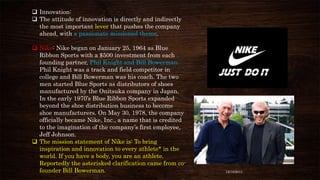  Innovation:
 The attitude of innovation is directly and indirectly
the most important lever that pushes the company
ahead, with a passionate missioned theme.
 Nike: Nike began on January 25, 1964 as Blue
Ribbon Sports with a $500 investment from each
founding partner, Phil Knight and Bill Bowerman.
Phil Knight was a track and field competitor in
college and Bill Bowerman was his coach. The two
men started Blue Sports as distributors of shoes
manufactured by the Onitsuka company in Japan.
In the early 1970’s Blue Ribbon Sports expanded
beyond the shoe distribution business to become
shoe manufacturers. On May 30, 1978, the company
officially became Nike, Inc., a name that is credited
to the imagination of the company’s first employee,
Jeff Johnson.
 The mission statement of Nike is: To bring
inspiration and innovation to every athlete* in the
world. If you have a body, you are an athlete.
Reportedly the asterisked clarification came from cofounder Bill Bowerman.

12/18/2013

 