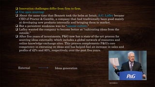  Innovation challenges differ from firm to firm.
 Use open sourcing:
 About the same time that Bennett took the helm at Intuit, A.G. Lafley became
CEO of Procter & Gamble, a company that had traditionally been good mainly
at developing new products internally and bringing them to market.
 But a persistent weakness was its “insular culture.”
 Lafley wanted the company to become better at “cultivating ideas from the
outside.”
 After five years of investments, P&G now has a state-of-the-art process for
sourcing ideas externally, which includes a global network of resources and
online knowledge-exchange sites. This process complements P&G’s core
competency in executing on ideas and has helped fuel an increase in sales and
profits of 42% and 85%, respectively, over the past five years.

External

Ideas generation

12/18/2013

 