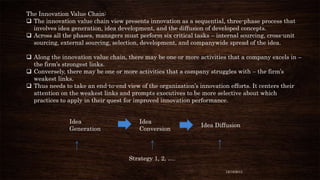 The Innovation Value Chain:
 The innovation value chain view presents innovation as a sequential, three-phase process that
involves idea generation, idea development, and the diffusion of developed concepts.
 Across all the phases, managers must perform six critical tasks – internal sourcing, cross-unit
sourcing, external sourcing, selection, development, and companywide spread of the idea.
 Along the innovation value chain, there may be one or more activities that a company excels in –
the firm’s strongest links.
 Conversely, there may be one or more activities that a company struggles with – the firm’s
weakest links.
 Thus needs to take an end-to-end view of the organization’s innovation efforts. It centers their
attention on the weakest links and prompts executives to be more selective about which
practices to apply in their quest for improved innovation performance.
Idea
Generation

Idea
Conversion

Idea Diffusion

Strategy 1, 2, ….
12/18/2013

 
