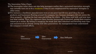 The Innovation Value Chain:
 The innovation value chain can also help managers realize that a perceived innovation strength
may actually turn out to be a weakness if they’re not complemented by equivalent strengths in
other areas.
 For instance, a hardware manufacturer were at one point had 50 very good ideas for new
products and businesses floating around the company, but, because managers did not screen the
ideas properly – funding the best ones and killing the others – few ideas took hold, and new ones
just kept coming. Then, the engineers there became increasingly frustrated, seeing their creative
talents go to waste. By failing to recognize the weak link (idea selection) and focusing more time
and resources on an already strong link (idea generation), the management team undermined
the company’s overall efforts.

Idea
Generation

Idea
Conversion

Idea Diffusion

12/18/2013

 