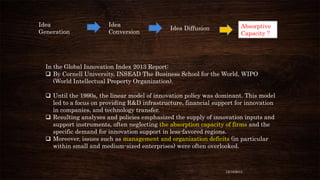 Idea
Generation

Idea
Conversion

Idea Diffusion

Absorptive
Capacity ?

In the Global Innovation Index 2013 Report:
 By Cornell University, INSEAD The Business School for the World, WIPO
(World Intellectual Property Organization).
 Until the 1990s, the linear model of innovation policy was dominant. This model
led to a focus on providing R&D infrastructure, financial support for innovation
in companies, and technology transfer.
 Resulting analyses and policies emphasized the supply of innovation inputs and
support instruments, often neglecting the absorption capacity of firms and the
specific demand for innovation support in less-favored regions.
 Moreover, issues such as management and organization deficits (in particular
within small and medium-sized enterprises) were often overlooked.

12/18/2013

 