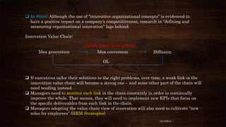  In Short: Although the use of “innovative organizational concepts” is evidenced to
have a positive impact on a company’s competitiveness, research in “defining and
measuring organizational innovation” lags behind.
Innovation Value Chain:
(Marketable Innovations)
Idea generation

Idea conversion

Diffusion

OL

 If executives tailor their solutions to the right problems, over time, a weak link in the
innovation value chain will become a strong one – and some other part of the chain will
need tending instead.
 Managers need to monitor each link in the chain constantly in order to continually
improve the whole. That means, they will need to implement new KPIs that focus on
the specific deliverables from each link in the chain.
 Managers adopting the value chain view of innovation will also need to cultivate “new
roles for employees” (HRM Strategies)
12/18/2013

 