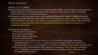 What is “innovation”?

 Peter Drucker (2002):
 Innovation is the specific function of entrepreneurship. Today, much confusion exists about the
proper definition of entrepreneurship. Some observers use the term to refer to “all small
businesses;” others, to “all new businesses.”
 In practice, however, a great many well-established businesses engage in highly successful
entrepreneurship. The term, then, refers not to “an enterprise’s size or age,” but to “a certain
kind of activity”: innovation – the effort to create purposeful, focused change in an enterprise’s
economic or social potential. The very foundation of entrepreneurship is the practice of
systematic innovation.
 Above all, innovation is:
 Work rather than genius.
 It requires knowledge.
 It often requires ingenuity.
 And it requires focus.
 Innovators rarely work in more than one area. For all his systematic innovative
accomplishments, Thomas Edison worked only in the electric field. An innovator in
financial areas, Citibank for example, is not likely to embark on innovations in health care.
 But when all is said and done, what innovation requires is “hard, focused, purposeful
work.” If diligence, persistence, and commitment are lacking, talent, ingenuity, and
knowledge are of no avail.
12/18/2013

 