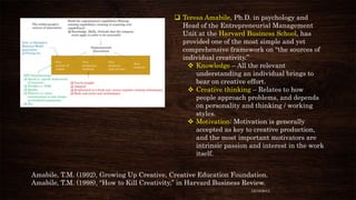  Teresa Amabile, Ph.D. in psychology and
Head of the Entrepreneurial Management
Unit at the Harvard Business School, has
provided one of the most simple and yet
comprehensive framework on “the sources of
individual creativity.”
 Knowledge – All the relevant
understanding an individual brings to
bear on creative effort.
 Creative thinking – Relates to how
people approach problems, and depends
on personality and thinking / working
styles.
 Motivation: Motivation is generally
accepted as key to creative production,
and the most important motivators are
intrinsic passion and interest in the work
itself.
Amabile, T.M. (1992), Growing Up Creative, Creative Education Foundation.
Amabile, T.M. (1998), “How to Kill Creativity,” in Harvard Business Review.
12/18/2013

 
