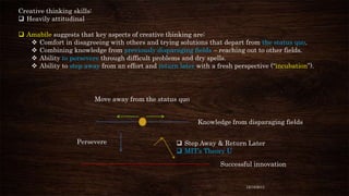 Creative thinking skills:
 Heavily attitudinal
 Amabile suggests that key aspects of creative thinking are:
 Comfort in disagreeing with others and trying solutions that depart from the status quo.
 Combining knowledge from previously disparaging fields – reaching out to other fields.
 Ability to persevere through difficult problems and dry spells.
 Ability to step away from an effort and return later with a fresh perspective (“incubation”).

Move away from the status quo
Knowledge from disparaging fields

Persevere

 Step Away & Return Later
 MIT’s Theory U
Successful innovation

12/18/2013

 