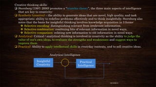Creative thinking skills:
 Sternberg (1997; 2000) promotes a “triarchic theory”, the three main aspects of intelligence
that are key to creativity:
 Synthetic (creative) – the ability to generate ideas that are novel, high quality, and task
appropriate; ability to redefine problems effectively and to think insightfully. Sternberg also
notes that the basis for insightful thinking involves knowledge acquisition in 3 forms:
 Selective encoding: distinguishing relevant from irrelevant information.
 Selective combination: combining bits of relevant information in novel ways.
 Selective comparison: relating new information to old information in novel ways.
 Analytical: Critical / analytical thinking is involved in creativity as the ability to judge the
value of one’s own ideas, to evaluate the strengths and weaknesses and suggest ways to
improve them.
 Practical: Ability to apply intellectual skills in everyday contexts, and to sell creative ideas.
Analytical Intelligence
Insightful
Creativity

Practical
Intelligence

12/18/2013

 