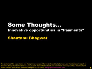 1
Some Thoughts…
Innovative opportunities in “Payments”
Shantanu Bhagwat
The contents of this presentation and the opinions expressed therein (unless stated otherwise), are the intellectual property of
Shantanu Bhagwat and should not be used, quoted, transmitted or distributed in any form or manner, without the explicit and
written consent of the author. Shantanu Bhagwat © 2006 email: info@udbhavassociates.com
 