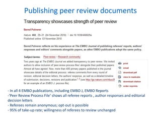 Publishing peer review documents
- In all 4 EMBO publications, including EMBO J, EMBO Reports
-‘Peer Review Process File’ shows all referee reports , author responses and editorial
decision letters
- Referees remain anonymous; opt-out is possible
- 95% of take-up rate; willingness of referees to review unchanged
 