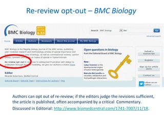 Authors can opt out of re-review; if the editors judge the revisions sufficient,
the article is published, often accompanied by a critical Commentary.
Discussed in Editorial: http://www.biomedcentral.com/1741-7007/11/18.
Re-review opt-out – BMC Biology
 
