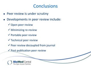 Conclusions
 Peer review is under scrutiny
 Developments in peer review include:
 Open peer review
 Minimizing re-review
 Portable peer review
 Technical peer review
 Peer review decoupled from journal
 Post publication peer review
 