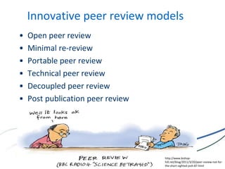 Innovative peer review models
• Open peer review
• Minimal re-review
• Portable peer review
• Technical peer review
• Decoupled peer review
• Post publication peer review
http://www.bishop-
hill.net/blog/2011/3/20/peer-review-not-for-
the-short-sighted-josh-87.html
 