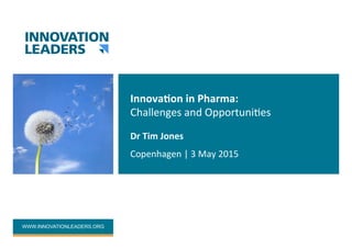 WWW.INNOVATIONLEADERS.ORG
Innova&on	in	Pharma:	
Challenges	and	Opportuni2es	
Dr	Tim	Jones	
Copenhagen	|	3	May	2015	
 