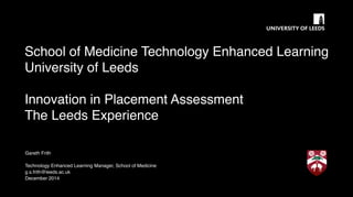 School of Medicine Technology Enhanced Learning
University of Leeds
Innovation in Placement Assessment
The Leeds Experience
Gareth Frith
Technology Enhanced Learning Manager, School of Medicine
g.s.frith@leeds.ac.uk
December 2014
 