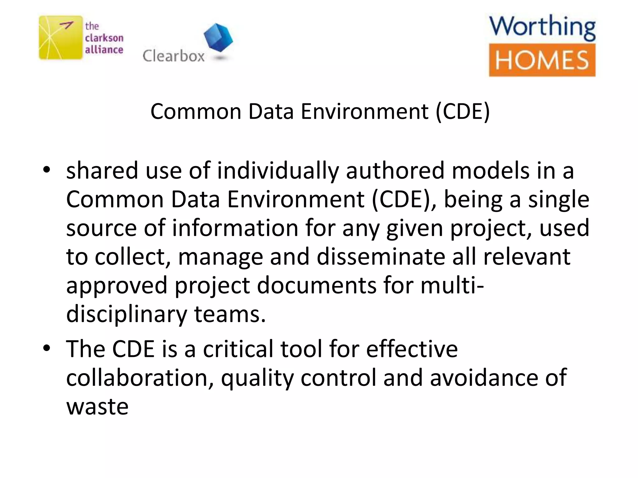 Common Data Environment (CDE)
• shared use of individually authored models in a
Common Data Environment (CDE), being a single
source of information for any given project, used
to collect, manage and disseminate all relevant
approved project documents for multi-
disciplinary teams.
• The CDE is a critical tool for effective
collaboration, quality control and avoidance of
waste
 