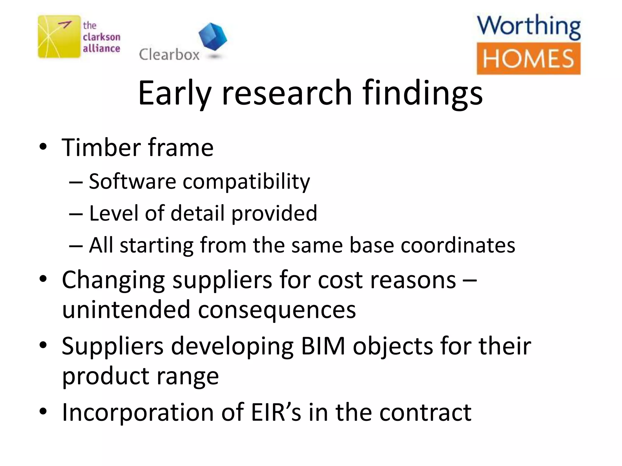 Early research findings
• Timber frame
– Software compatibility
– Level of detail provided
– All starting from the same base coordinates
• Changing suppliers for cost reasons –
unintended consequences
• Suppliers developing BIM objects for their
product range
• Incorporation of EIR’s in the contract
 